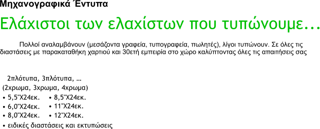 Μηχανογραφικά Έντυπα Ελάχιστοι των ελαχίστων που τυπώνουμε... Πολλοί αναλαμβάνουν (μεσάζοντα γραφεία, τυπογραφεία, πωλητές), λίγοι τυπώνουν. Σε όλες τις διαστάσεις με παρακαταθήκη χαρτιού και 30ετή εμπειρία στο χώρο καλύπτοντας όλες τις απαιτήσεις σας  2πλότυπα, 3πλότυπα, � (2χρωμα, 3χρωμα, 4χρωμα)  � 5,5''Χ24εκ.  � 6,0''Χ24εκ.  � 8,0''Χ24εκ.  � 8,5''Χ24εκ.  � 11''Χ24εκ.  � 12''Χ24εκ.  � ειδικές διαστάσεις και εκτυπώσεις