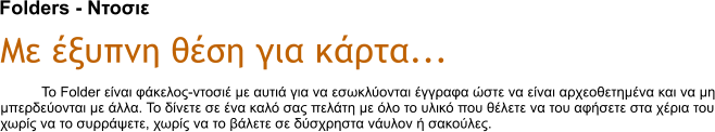 Folders - Ντοσιε Με έξυπνη θέση για κάρτα... Το Folder είναι φάκελος-ντοσιέ με αυτιά για να εσωκλύονται έγγραφα ώστε να είναι αρχεοθετημένα και να μη μπερδεύονται με άλλα. Το δίνετε σε ένα καλό σας πελάτη με όλο το υλικό που θέλετε να του αφήσετε στα χέρια του χωρίς να το συρράψετε, χωρίς να το βάλετε σε δύσχρηστα νάυλον ή σακούλες.