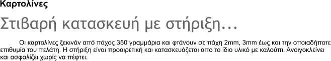 Καρτολίνες Στιβαρή κατασκευή με στήριξη... Οι καρτολίνες ξεκινάν από πάχος 350 γραμμάρια και φτάνουν σε πάχη 2mm, 3mm έως και την οποιαδήποτε επιθυμία του πελάτη. Η στήριξη είναι προαιρετική και κατασκευάζεται απο το ίδιο υλικό με καλούπι. Ανοιγοκλείνει και ασφαλίζει χωρίς να πέφτει.