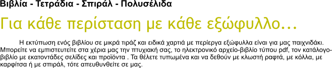 Βιβλία - Τετράδια - Σπιράλ - Πολυσέλιδα Για κάθε περίσταση με κάθε εξώφυλλο... Η εκτύπωση ενός βιβλίου σε μικρά τιράζ και ειδικά χαρτιά με περίεργα εξώφυλλα είναι για μας παιχνιδάκι. Μπορείτε να εμπιστευτείτε στα χέρια μας την πτυχιακή σας, το ηλεκτρονικό αρχείο-βιβλίο τύπου pdf, τον κατάλογο-βιβλίο με εκατοντάδες σελίδες και προϊόντα . Τα θέλετε τυπωμένα και να δεθούν με κλωστή ραφτά, με κόλλα, με καρφίτσα ή με σπιράλ, τότε απευθυνθείτε σε μας.